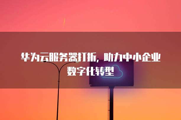 华为云服务器打折, 助力中小企业数字化转型