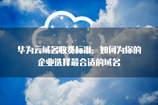 华为云域名收费标准:如何为你的企业选择最合适的域名