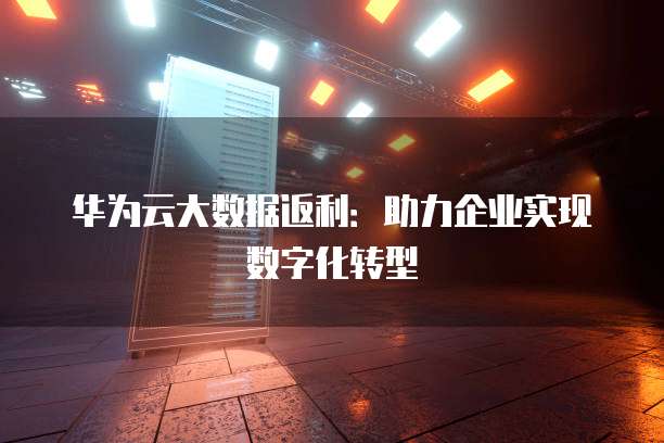 华为云大数据返利:助力企业实现数字化转型