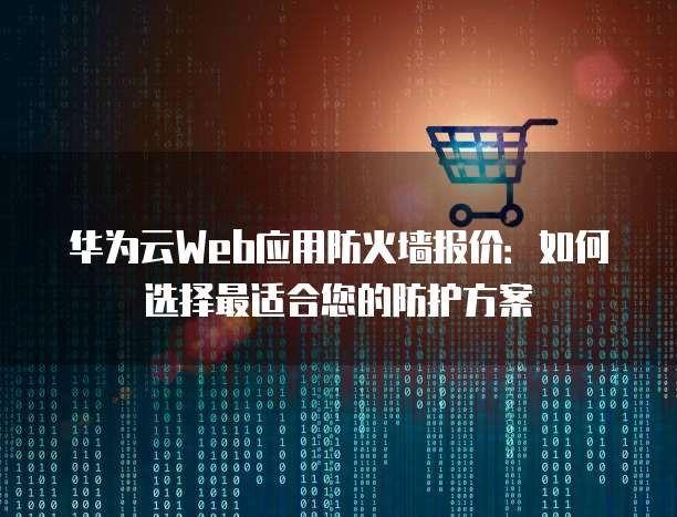 华为云Web应用防火墙报价:如何选择最适合您的防护方案