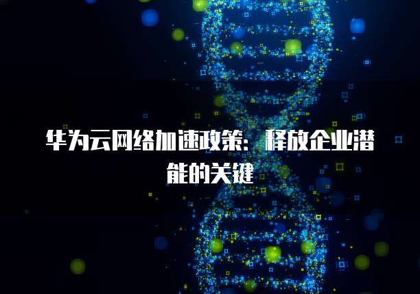 华为云网络加速政策:释放企业潜能的关键
