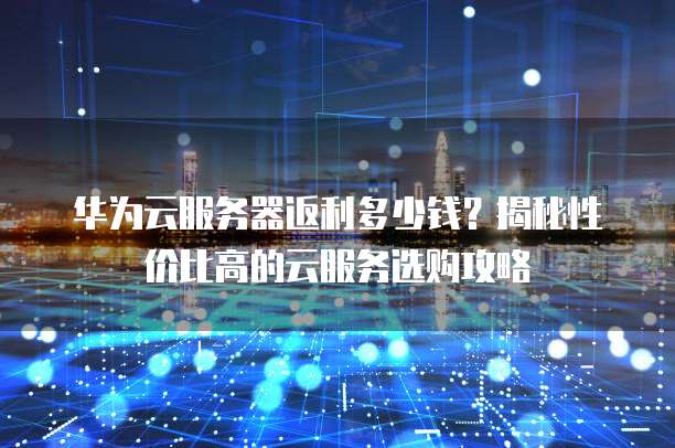 华为云服务器返利多少钱?揭秘性价比高的云服务选购攻略