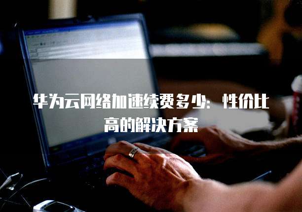 华为云网络加速续费多少：性价比高的解决方案