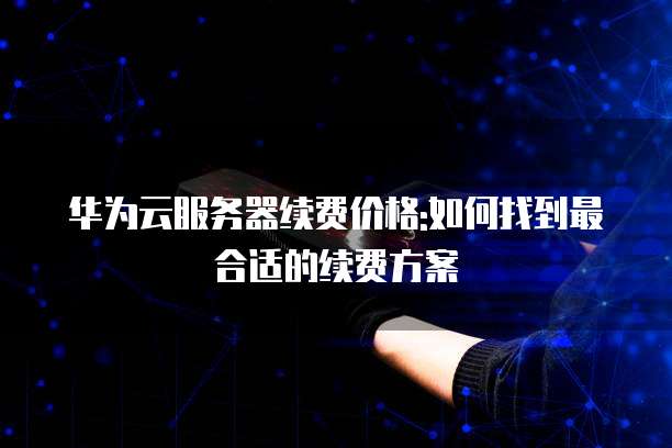 华为云服务器续费价格:如何找到最合适的续费方案