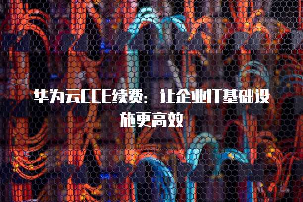 华为云CCE续费：让企业IT基础设施更高效
