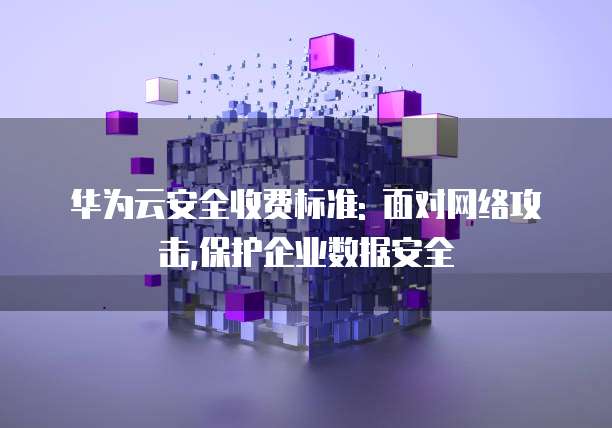 华为云安全收费标准: 面对网络攻击,保护企业数据安全