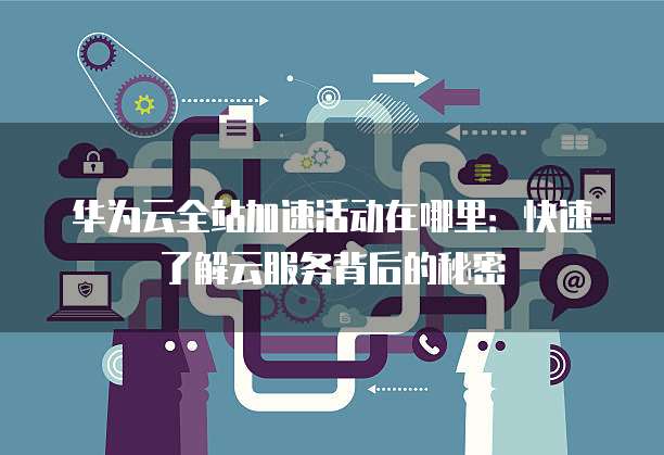 华为云全站加速活动在哪里:快速了解云服务背后的秘密
