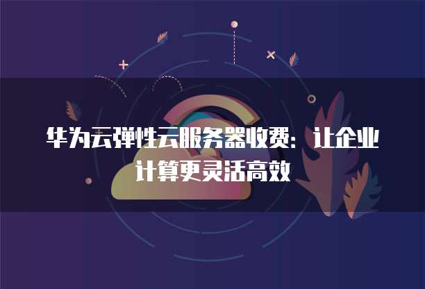 华为云弹性云服务器收费:让企业计算更灵活高效