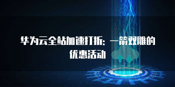 华为云全站加速打折: 一箭双雕的优惠活动