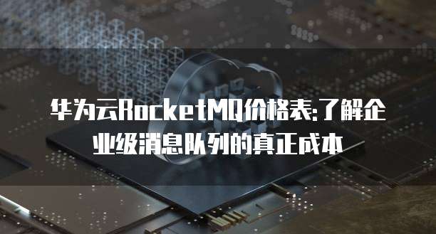 华为云RocketMQ价格表:了解企业级消息队列的真正成本