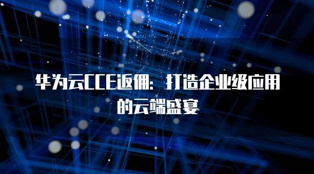 华为云CCE返佣:打造企业级应用的云端盛宴