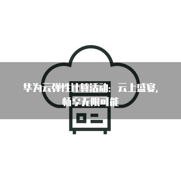华为云弹性计算活动：云上盛宴，畅享无限可能