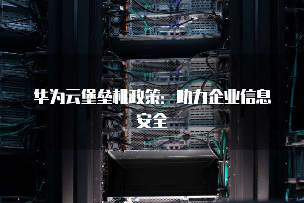 华为云堡垒机政策:助力企业信息安全