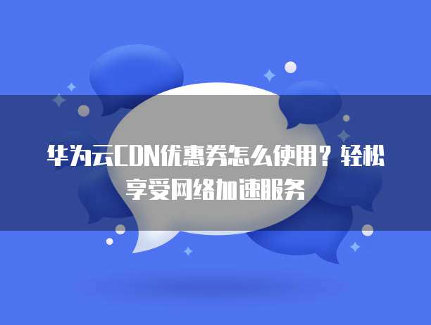 华为云CDN优惠券怎么使用?轻松享受网络加速服务