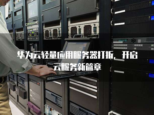 华为云轻量应用服务器打折,开启云服务新篇章