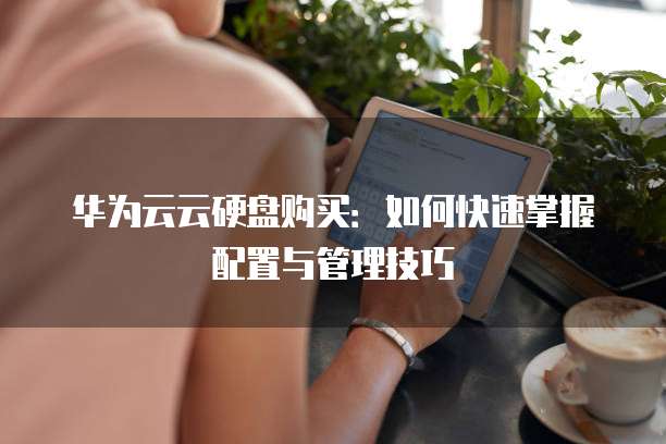 华为云云硬盘购买：如何快速掌握配置与管理技巧