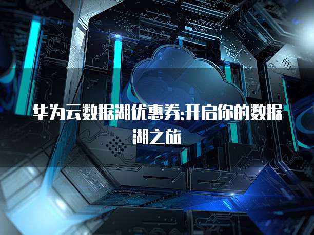 华为云数据湖优惠券:开启你的数据湖之旅