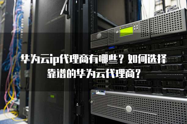 华为云ip代理商有哪些?如何选择靠谱的华为云代理商?