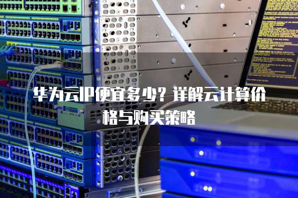 华为云IP便宜多少?详解云计算价格与购买策略