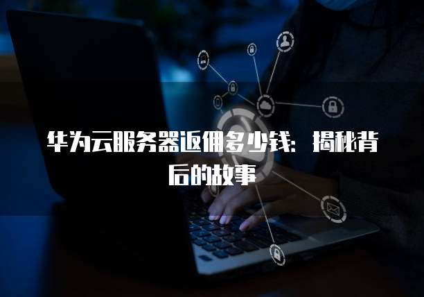 华为云服务器返佣多少钱:揭秘背后的故事