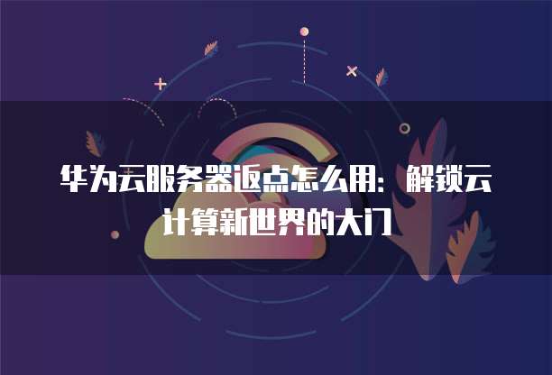 华为云服务器返点怎么用:解锁云计算新世界的大门