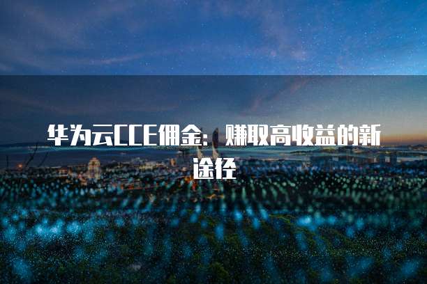 华为云CCE佣金:赚取高收益的新途径