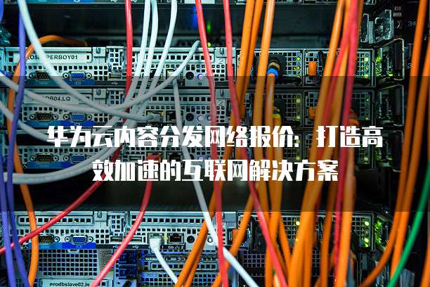 华为云内容分发网络报价：打造高效加速的互联网解决方案