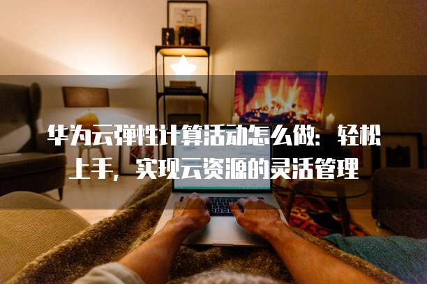 华为云弹性计算活动怎么做:轻松上手,实现云资源的灵活管理