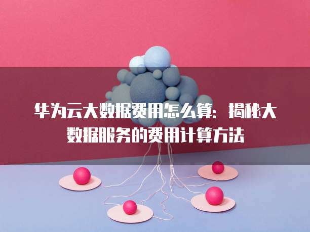 华为云大数据费用怎么算:揭秘大数据服务的费用计算方法
