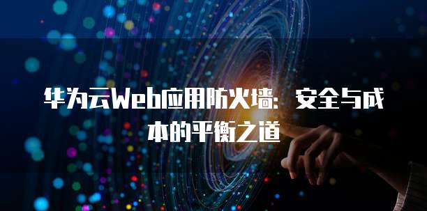 华为云Web应用防火墙:安全与成本的平衡之道