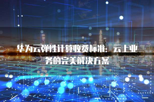 华为云弹性计算收费标准:云上业务的完美解决方案