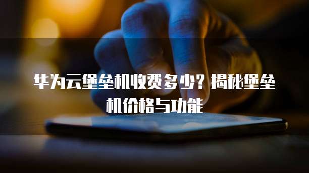 华为云堡垒机收费多少?揭秘堡垒机价格与功能