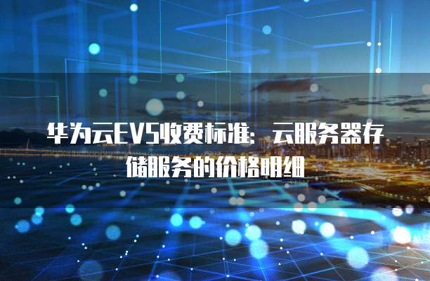 华为云EVS收费标准:云服务器存储服务的价格明细