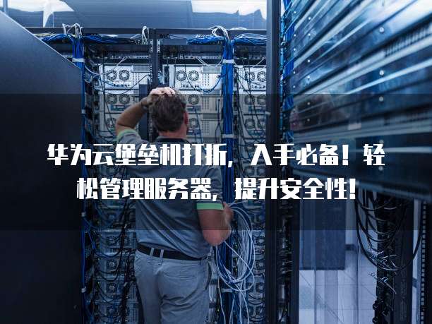 华为云堡垒机打折,入手必备!轻松管理服务器,提升安全性!