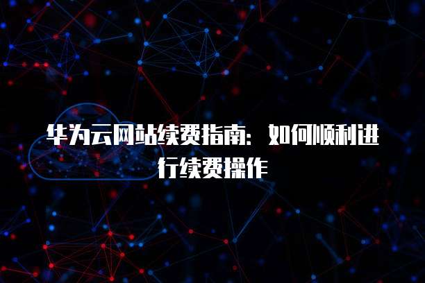 华为云网站续费指南:如何顺利进行续费操作