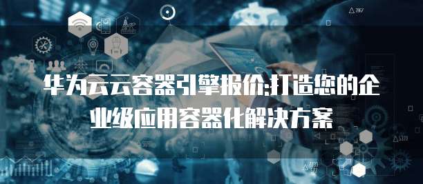 华为云云容器引擎报价:打造您的企业级应用容器化解决方案