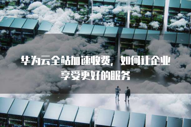 华为云全站加速收费，如何让企业享受更好的服务
