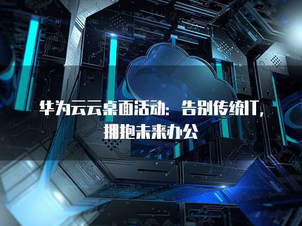 华为云云桌面活动:告别传统IT,拥抱未来办公