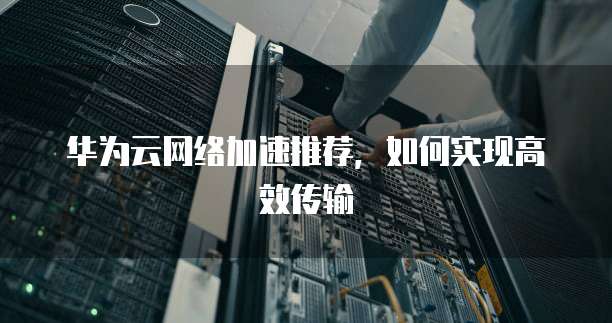 华为云网络加速推荐,如何实现高效传输