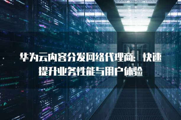 华为云内容分发网络代理商:快速提升业务性能与用户体验