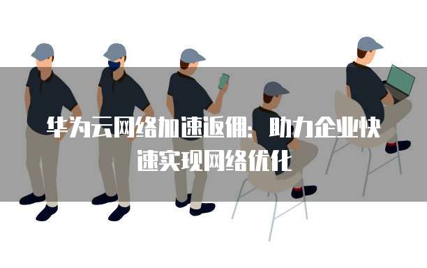 华为云网络加速返佣:助力企业快速实现网络优化