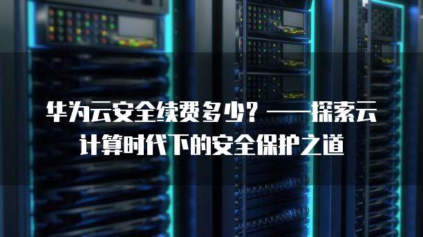 华为云安全续费多少?——探索云计算时代下的安全保护之道