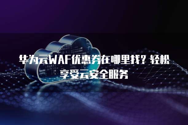 华为云WAF优惠券在哪里找?轻松享受云安全服务