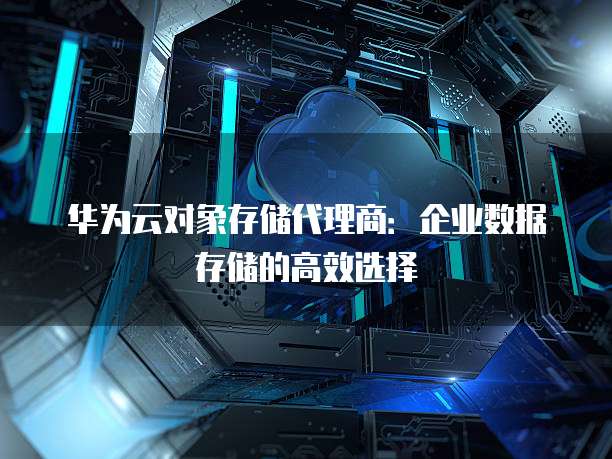 华为云对象存储代理商:企业数据存储的高效选择