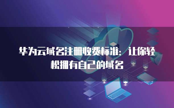 华为云域名注册收费标准:让你轻松拥有自己的域名