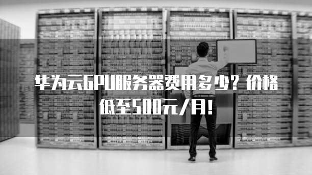 华为云GPU服务器费用多少?价格低至500元/月!