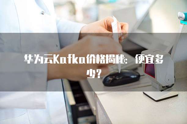 华为云Kafka价格揭秘:便宜多少?