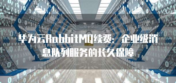 华为云RabbitMQ续费:企业级消息队列服务的长久保障