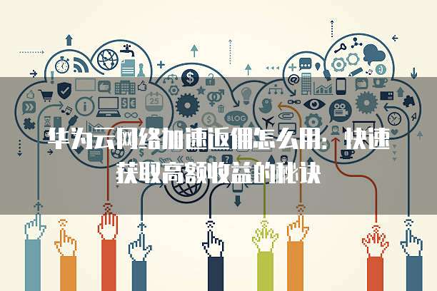 华为云网络加速返佣怎么用:快速获取高额收益的秘诀
