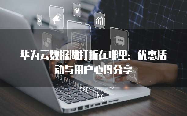 华为云数据湖打折在哪里:优惠活动与用户心得分享